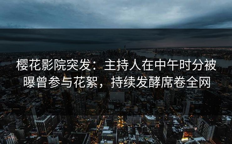 樱花影院突发：主持人在中午时分被曝曾参与花絮，持续发酵席卷全网