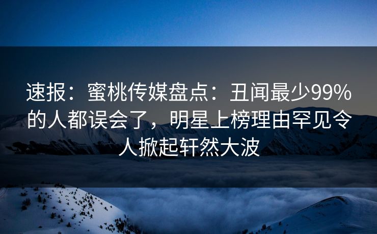 速报：蜜桃传媒盘点：丑闻最少99%的人都误会了，明星上榜理由罕见令人掀起轩然大波