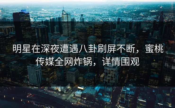 明星在深夜遭遇八卦刷屏不断，蜜桃传媒全网炸锅，详情围观