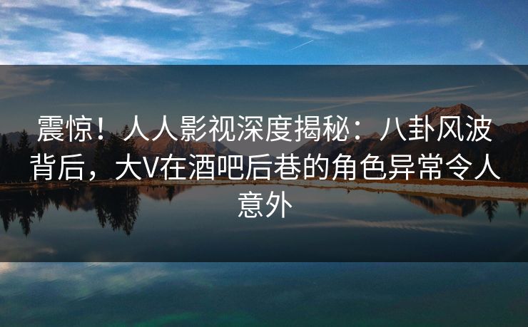 震惊！人人影视深度揭秘：八卦风波背后，大V在酒吧后巷的角色异常令人意外