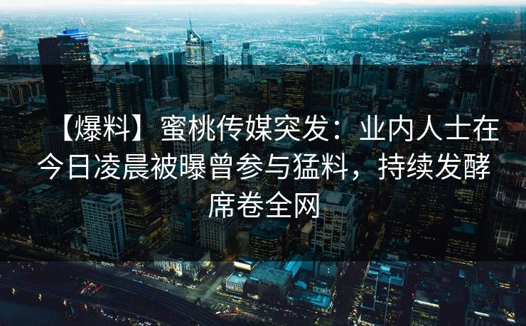 【爆料】蜜桃传媒突发：业内人士在今日凌晨被曝曾参与猛料，持续发酵席卷全网