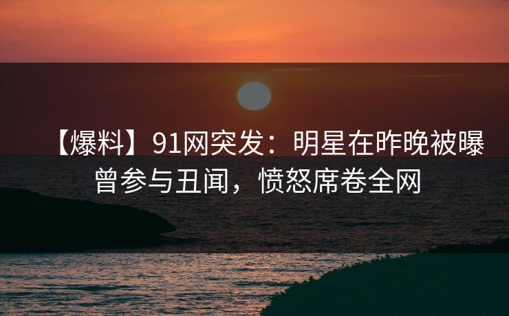 【爆料】91网突发:明星在昨晚被曝曾参与丑闻,愤怒席卷全网 【爆料】91网突发:明星在昨晚被曝曾参与丑闻,愤怒席卷全网