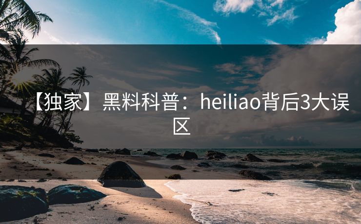 【独家】黑料科普：heiliao背后3大误区