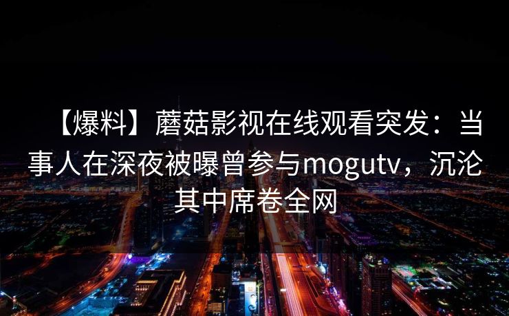 【爆料】蘑菇影视在线观看突发:当事人在深夜被曝曾参与mogutv,沉沦其中席卷全网 【爆料】蘑菇影视在线观看突发:当事人在深夜被曝曾参与mogutv,沉沦其中席卷全网