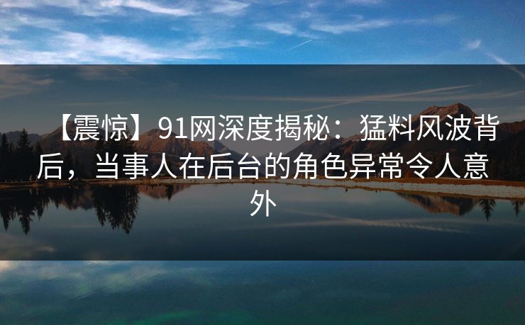【震惊】91网深度揭秘:猛料风波背后,当事人在后台的角色异常令人意外 【震惊】91网深度揭秘:猛料风波背后,当事人在后台的角色异常令人意外