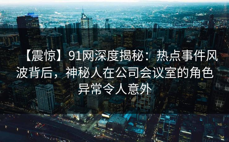 【震惊】91网深度揭秘:热点事件风波背后,神秘人在公司会议室的角色异常令人意外 【震惊】91网深度揭秘:热点事件风波背后,神秘人在公司会议室的角色异常令人意外