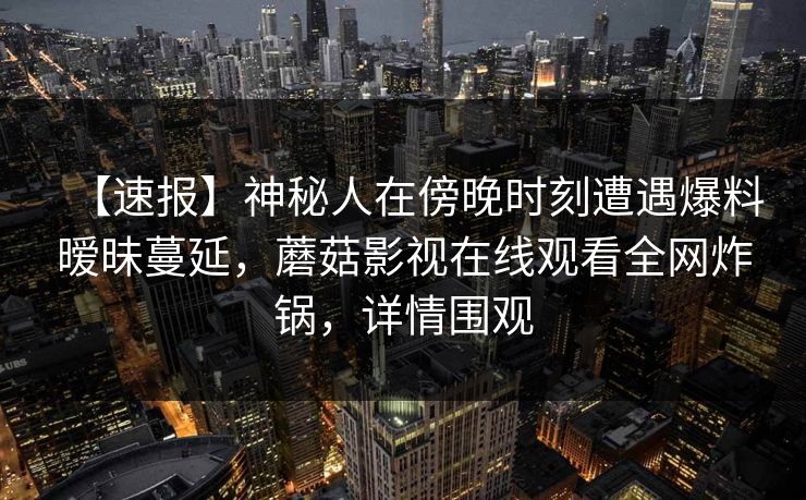【速报】神秘人在傍晚时刻遭遇爆料暧昧蔓延,蘑菇影视在线观看全网炸锅,详情围观 【速报】神秘人在傍晚时刻遭遇爆料暧昧蔓延,蘑菇影视在线观看全网炸锅,详情围观