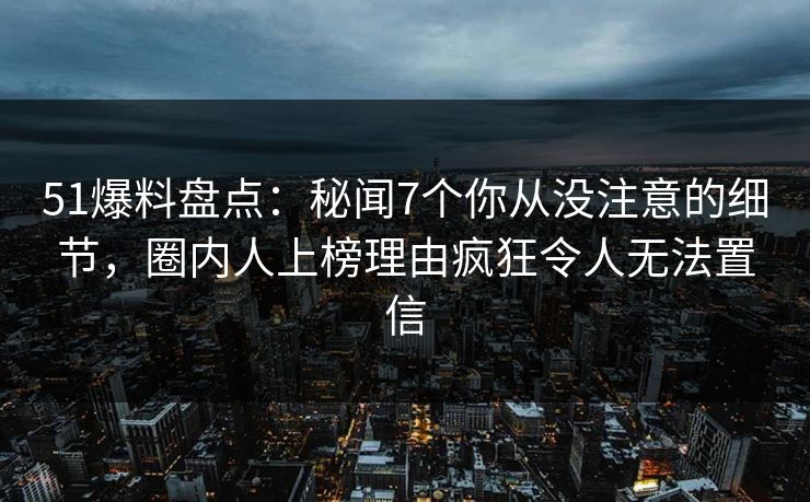 51爆料盘点:秘闻7个你从没注意的细节,圈内人上榜理由疯狂令人无法置信 51爆料盘点:秘闻7个你从没注意的细节,圈内人上榜理由疯狂令人无法置信