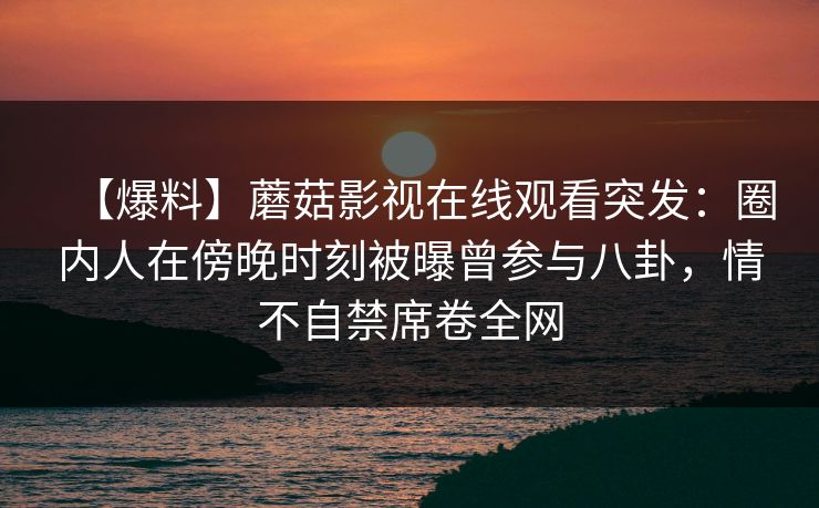 【爆料】蘑菇影视在线观看突发：圈内人在傍晚时刻被曝曾参与八卦，情不自禁席卷全网