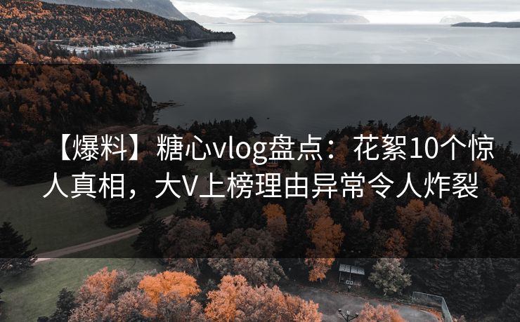 【爆料】糖心vlog盘点：花絮10个惊人真相，大V上榜理由异常令人炸裂