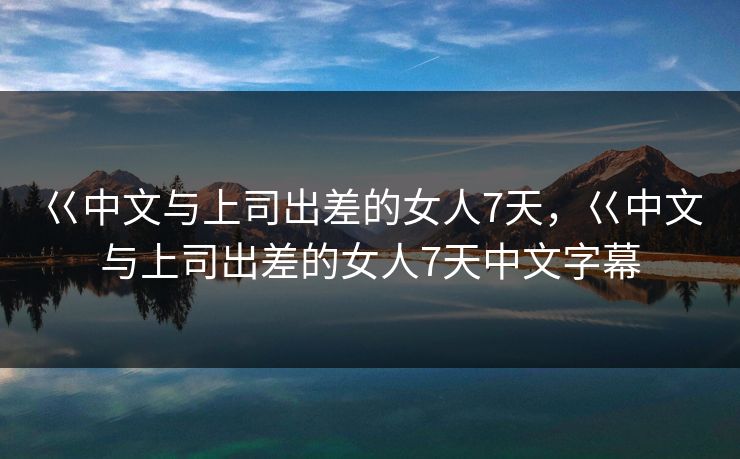 巜中文与上司出差的女人7天,巜中文与上司出差的女人7天中文字幕 巜中文与上司出差的女人7天,巜中文与上司出差的女人7天中文字幕