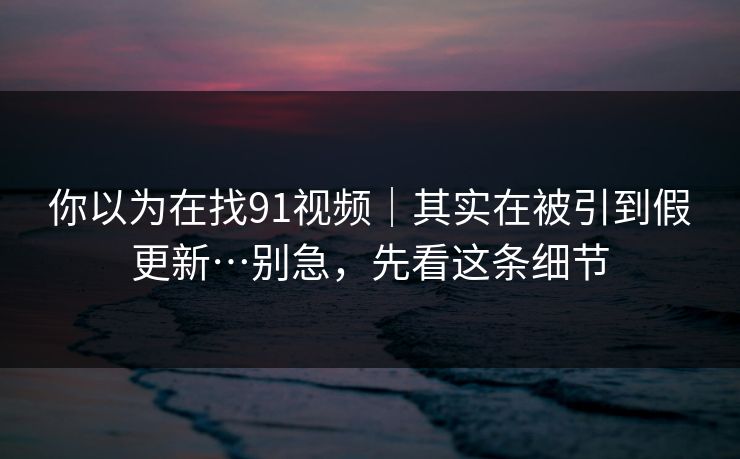 你以为在找91视频｜其实在被引到假更新…别急，先看这条细节