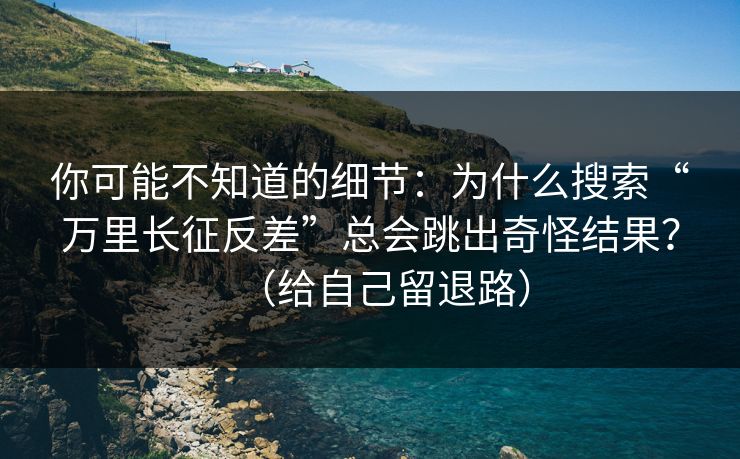你可能不知道的细节：为什么搜索“万里长征反差”总会跳出奇怪结果？（给自己留退路）