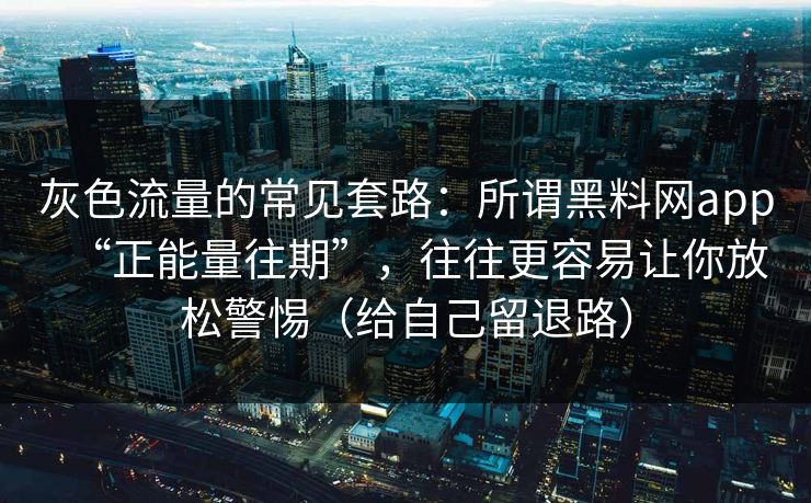 灰色流量的常见套路：所谓黑料网app“正能量往期”，往往更容易让你放松警惕（给自己留退路）