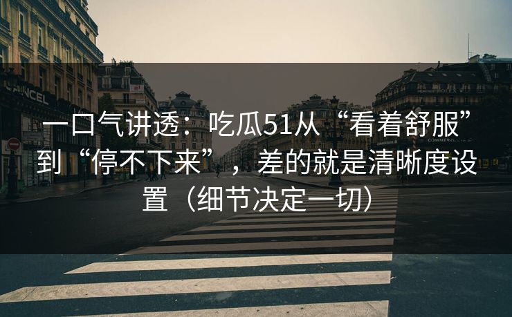 一口气讲透：吃瓜51从“看着舒服”到“停不下来”，差的就是清晰度设置（细节决定一切）