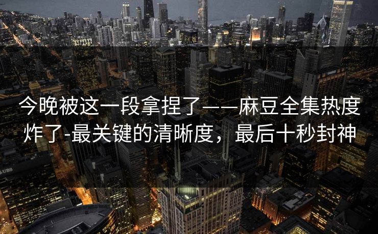 今晚被这一段拿捏了——麻豆全集热度炸了-最关键的清晰度，最后十秒封神
