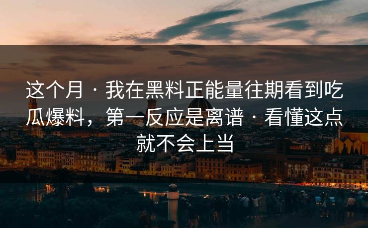 这个月 · 我在黑料正能量往期看到吃瓜爆料，第一反应是离谱 · 看懂这点就不会上当