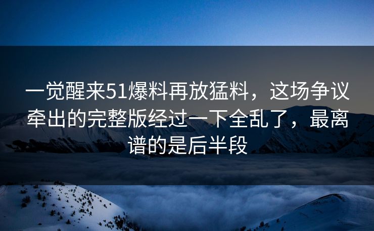 一觉醒来51爆料再放猛料，这场争议牵出的完整版经过一下全乱了，最离谱的是后半段