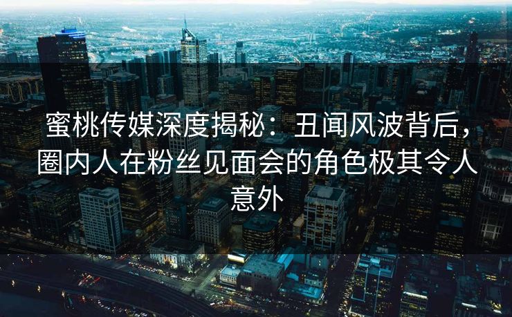 蜜桃传媒深度揭秘：丑闻风波背后，圈内人在粉丝见面会的角色极其令人意外