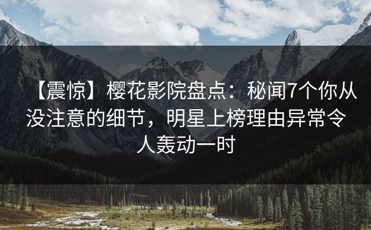【震惊】樱花影院盘点：秘闻7个你从没注意的细节，明星上榜理由异常令人轰动一时