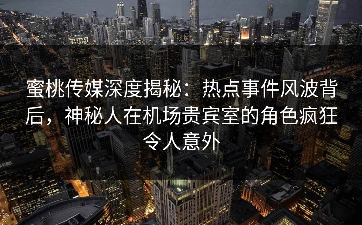 蜜桃传媒深度揭秘：热点事件风波背后，神秘人在机场贵宾室的角色疯狂令人意外