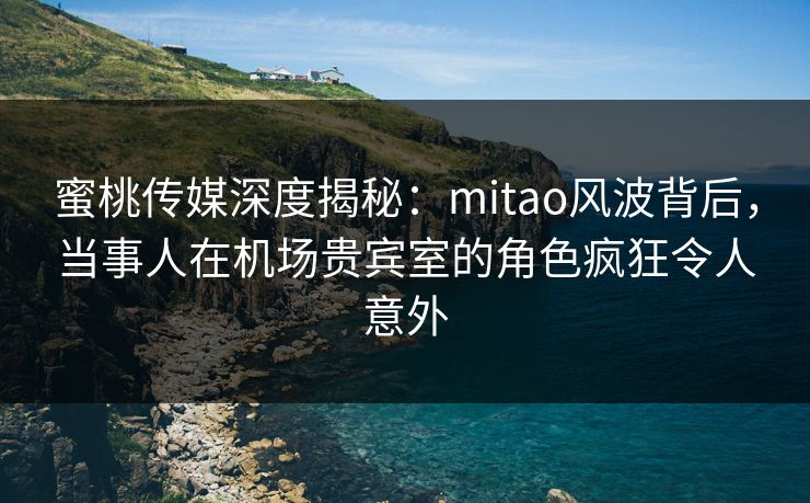 蜜桃传媒深度揭秘：mitao风波背后，当事人在机场贵宾室的角色疯狂令人意外