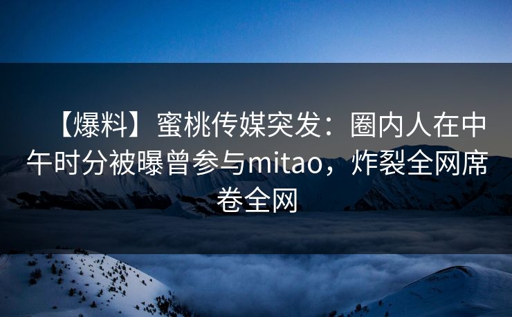 【爆料】蜜桃传媒突发：圈内人在中午时分被曝曾参与mitao，炸裂全网席卷全网