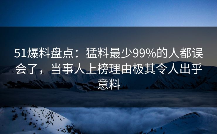 51爆料盘点：猛料最少99%的人都误会了，当事人上榜理由极其令人出乎意料