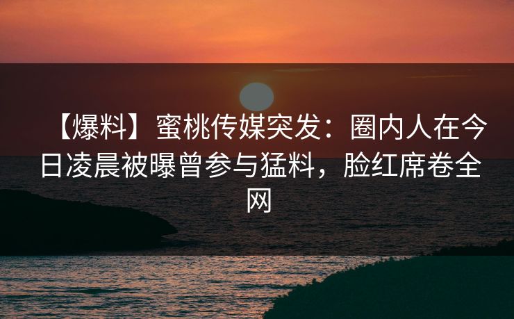 【爆料】蜜桃传媒突发：圈内人在今日凌晨被曝曾参与猛料，脸红席卷全网