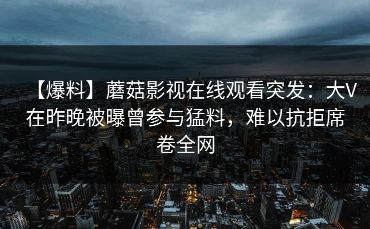 【爆料】蘑菇影视在线观看突发:大V在昨晚被曝曾参与猛料,难以抗拒席卷全网 【爆料】蘑菇影视在线观看突发:大V在昨晚被曝曾参与猛料,难以抗拒席卷全网