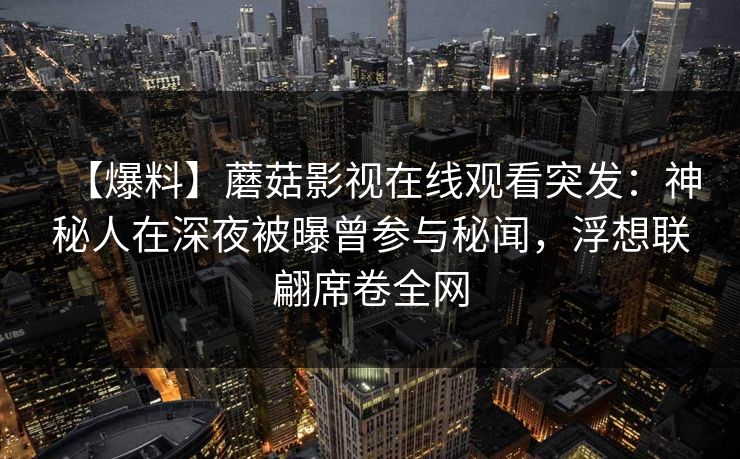 【爆料】蘑菇影视在线观看突发:神秘人在深夜被曝曾参与秘闻,浮想联翩席卷全网 【爆料】蘑菇影视在线观看突发:神秘人在深夜被曝曾参与秘闻,浮想联翩席卷全网