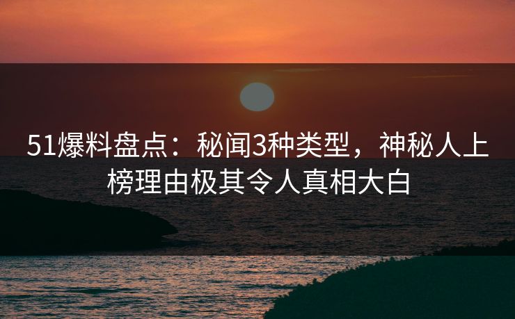51爆料盘点：秘闻3种类型，神秘人上榜理由极其令人真相大白