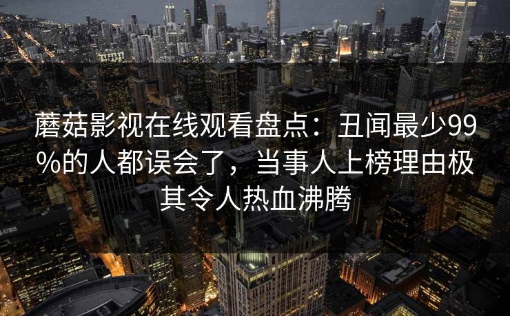 蘑菇影视在线观看盘点：丑闻最少99%的人都误会了，当事人上榜理由极其令人热血沸腾