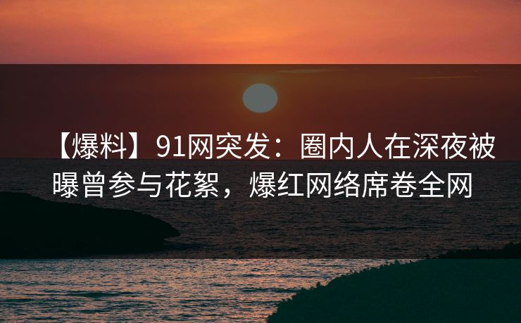 【爆料】91网突发：圈内人在深夜被曝曾参与花絮，爆红网络席卷全网