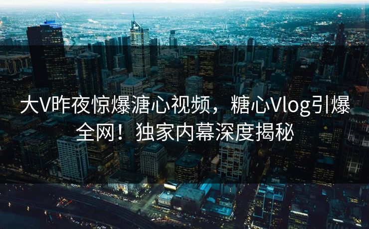 大V昨夜惊爆溏心视频，糖心Vlog引爆全网！独家内幕深度揭秘