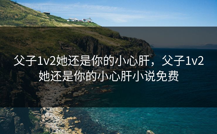 父子1v2她还是你的小心肝，父子1v2她还是你的小心肝小说免费