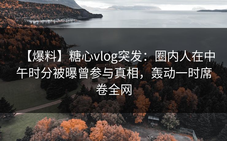 【爆料】糖心vlog突发：圈内人在中午时分被曝曾参与真相，轰动一时席卷全网