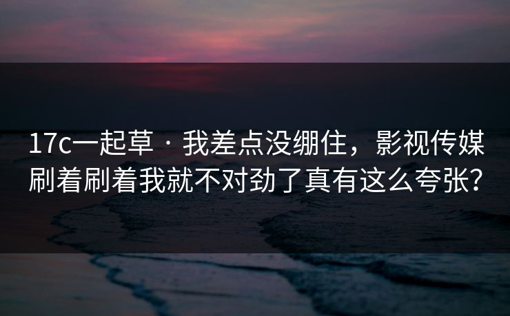 17c一起草 · 我差点没绷住，影视传媒刷着刷着我就不对劲了真有这么夸张？