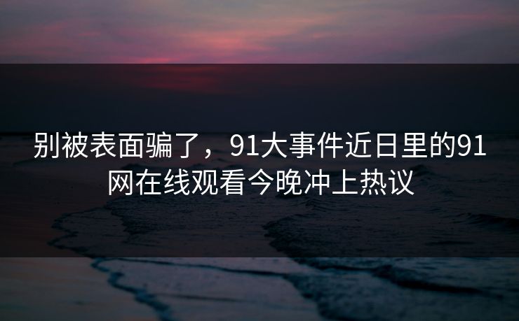 别被表面骗了,91大事件近日里的91网在线观看今晚冲上热议 别被表面骗了,91大事件近日里的91网在线观看今晚冲上热议