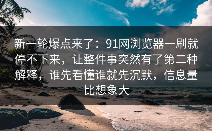新一轮爆点来了：91网浏览器一刷就停不下来，让整件事突然有了第二种解释，谁先看懂谁就先沉默，信息量比想象大